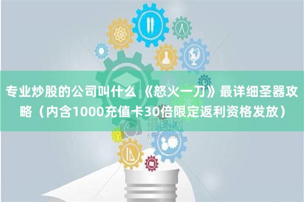 专业炒股的公司叫什么 《怒火一刀》最详细圣器攻略（内含1000充值卡30倍限定返利资格发放）