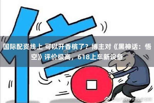 国际配资线上 可以开香槟了？博主对《黑神话：悟空》评价极高，618上车新设备