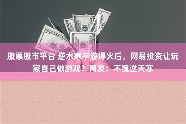 股票股市平台 逆水寒手游爆火后，网易投资让玩家自己做游戏？网友：不愧逆天寒