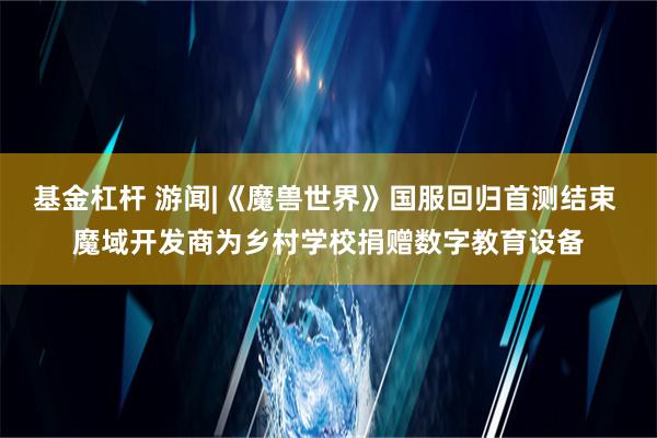 基金杠杆 游闻|《魔兽世界》国服回归首测结束 魔域开发商为乡村学校捐赠数字教育设备