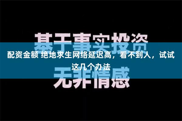 配资金额 绝地求生网络延迟高，看不到人，试试这几个办法