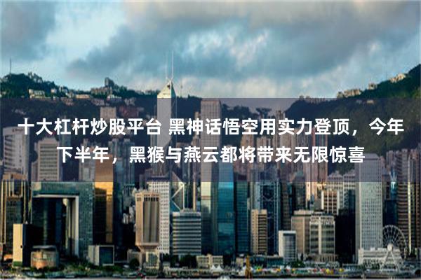 十大杠杆炒股平台 黑神话悟空用实力登顶，今年下半年，黑猴与燕云都将带来无限惊喜