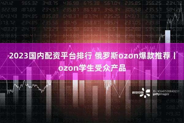 2023国内配资平台排行 俄罗斯ozon爆款推荐丨ozon学生受众产品