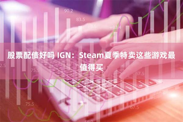 股票配债好吗 IGN：Steam夏季特卖这些游戏最值得买