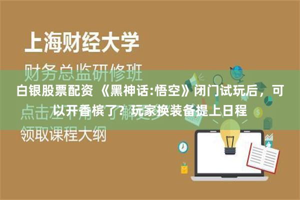 白银股票配资 《黑神话:悟空》闭门试玩后，可以开香槟了？玩家换装备提上日程