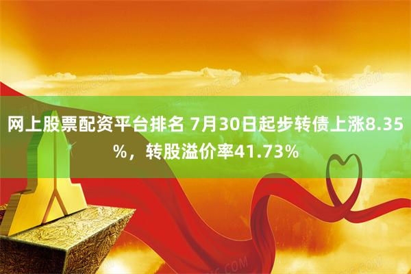 网上股票配资平台排名 7月30日起步转债上涨8.35%，转股溢价率41.73%