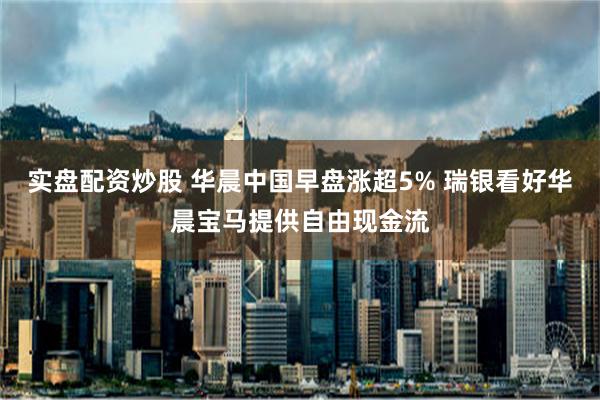 实盘配资炒股 华晨中国早盘涨超5% 瑞银看好华晨宝马提供自由现金流