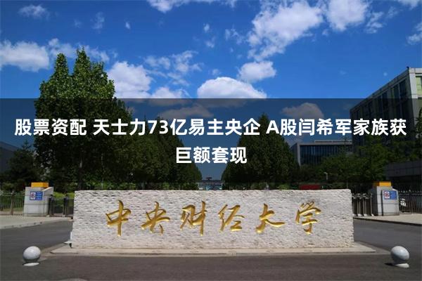 股票资配 天士力73亿易主央企 A股闫希军家族获巨额套现