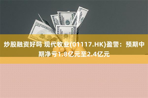 炒股融资好吗 现代牧业(01117.HK)盈警：预期中期净亏1.8亿元至2.4亿元