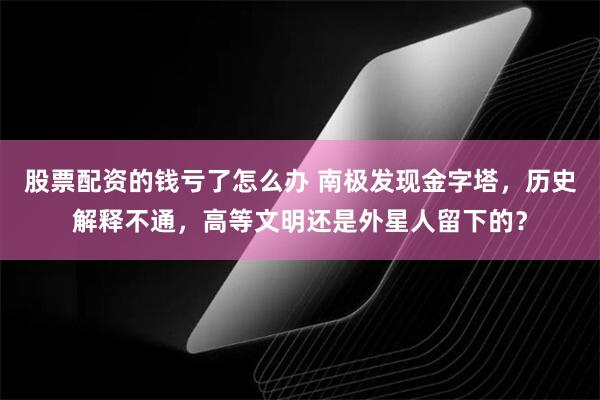 股票配资的钱亏了怎么办 南极发现金字塔，历史解释不通，高等文明还是外星人留下的？