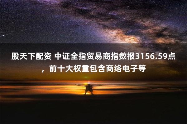 股天下配资 中证全指贸易商指数报3156.59点，前十大权重包含商络电子等