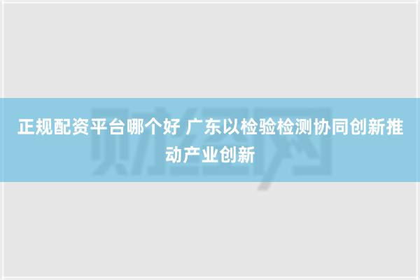 正规配资平台哪个好 广东以检验检测协同创新推动产业创新