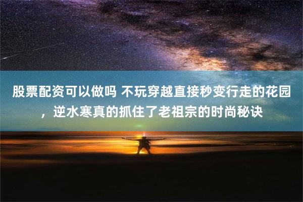 股票配资可以做吗 不玩穿越直接秒变行走的花园，逆水寒真的抓住了老祖宗的时尚秘诀