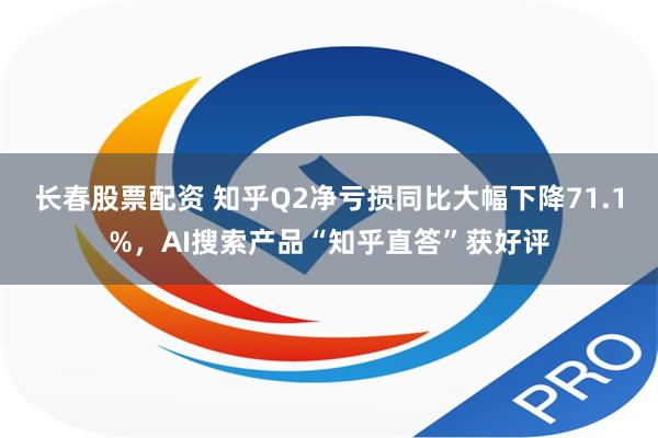 长春股票配资 知乎Q2净亏损同比大幅下降71.1%，AI搜索产品“知乎直答”获好评