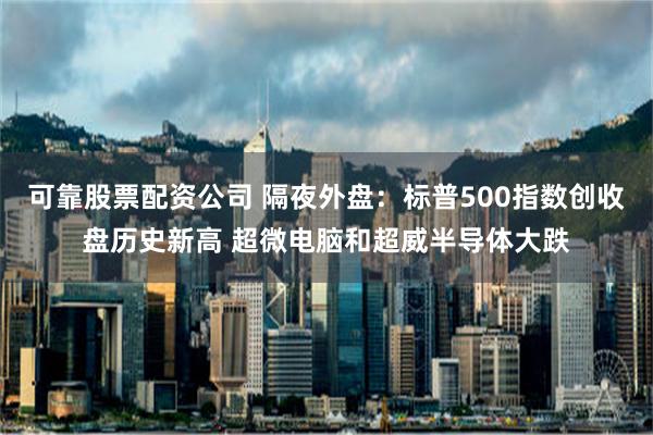 可靠股票配资公司 隔夜外盘：标普500指数创收盘历史新高 超微电脑和超威半导体大跌