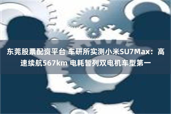 东莞股票配资平台 车研所实测小米SU7Max：高速续航567km 电耗暂列双电机车型第一