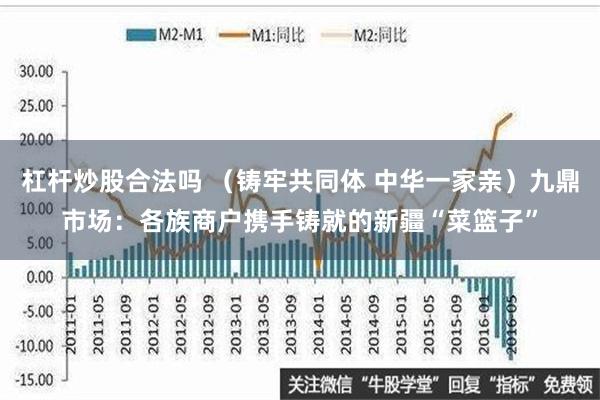 杠杆炒股合法吗 （铸牢共同体 中华一家亲）九鼎市场：各族商户携手铸就的新疆“菜篮子”