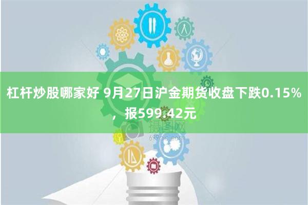 杠杆炒股哪家好 9月27日沪金期货收盘下跌0.15%，报599.42元