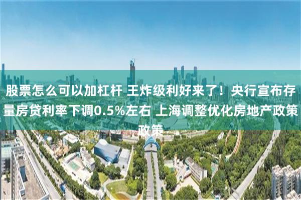 股票怎么可以加杠杆 王炸级利好来了！央行宣布存量房贷利率下调0.5%左右 上海调整优化房地产政策