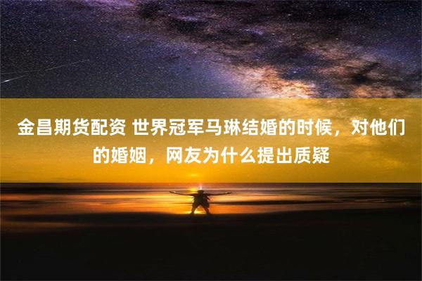 金昌期货配资 世界冠军马琳结婚的时候，对他们的婚姻，网友为什么提出质疑