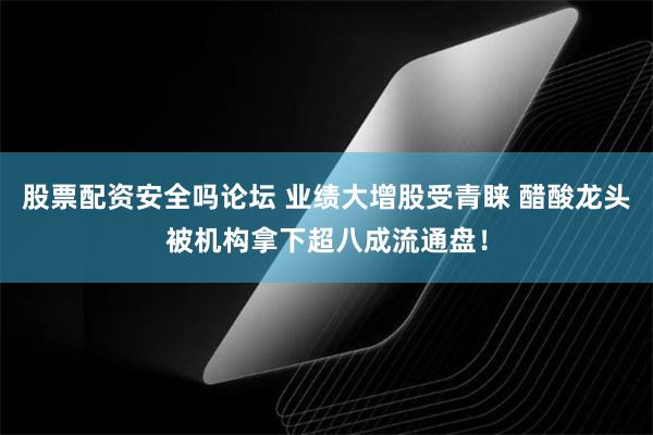 股票配资安全吗论坛 业绩大增股受青睐 醋酸龙头被机构拿下超八成流通盘！