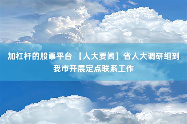 加杠杆的股票平台 【人大要闻】省人大调研组到我市开展定点联系工作