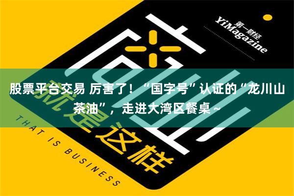 股票平台交易 厉害了！“国字号”认证的“龙川山茶油”，走进大湾区餐桌～