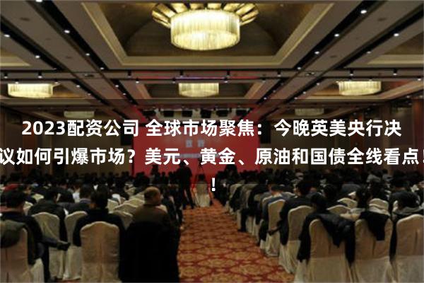 2023配资公司 全球市场聚焦：今晚英美央行决议如何引爆市场？美元、黄金、原油和国债全线看点！