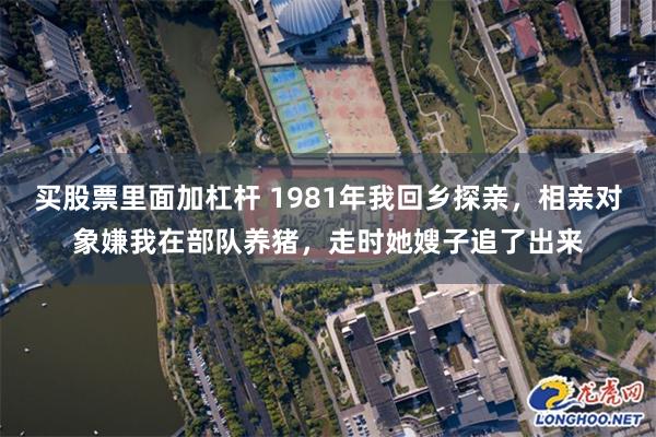 买股票里面加杠杆 1981年我回乡探亲，相亲对象嫌我在部队养猪，走时她嫂子追了出来