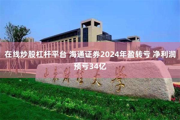 在线炒股杠杆平台 海通证券2024年盈转亏 净利润预亏34亿