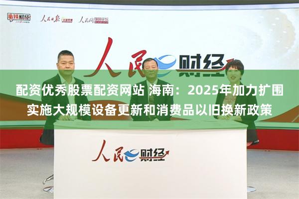 配资优秀股票配资网站 海南：2025年加力扩围实施大规模设备更新和消费品以旧换新政策